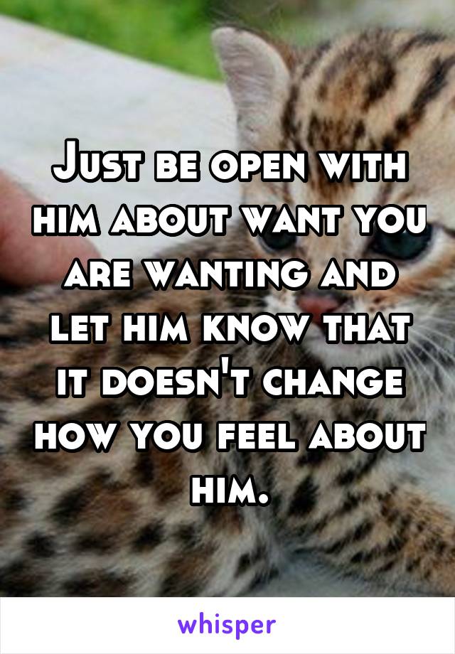 Just be open with him about want you are wanting and let him know that it doesn't change how you feel about him.