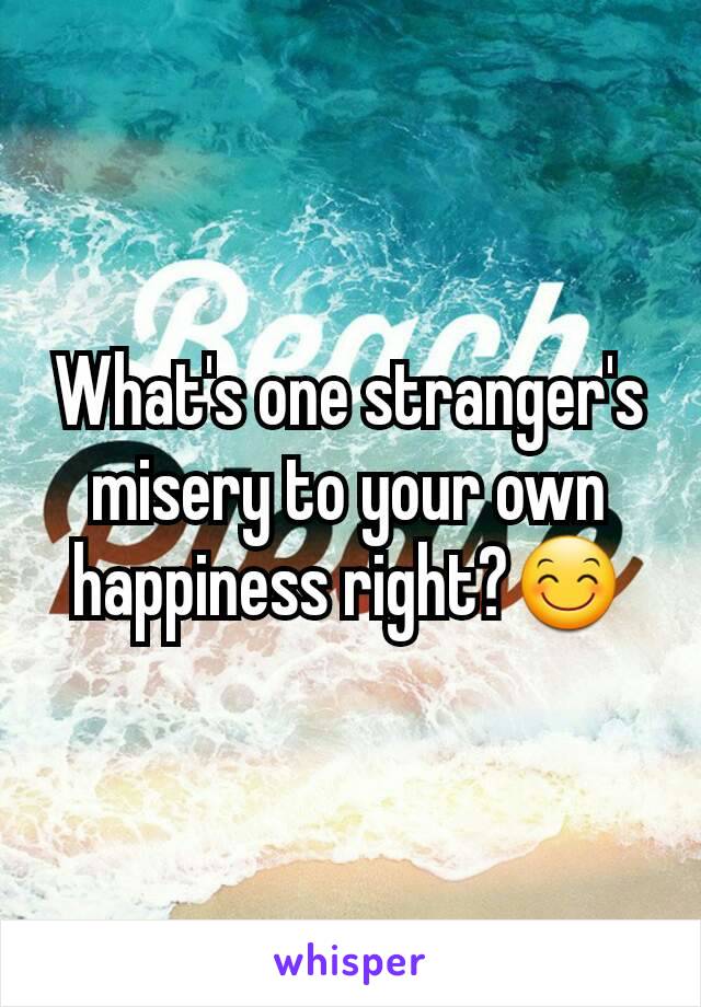 What's one stranger's misery to your own  happiness right?😊