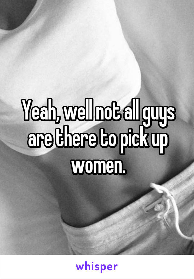 Yeah, well not all guys are there to pick up women.