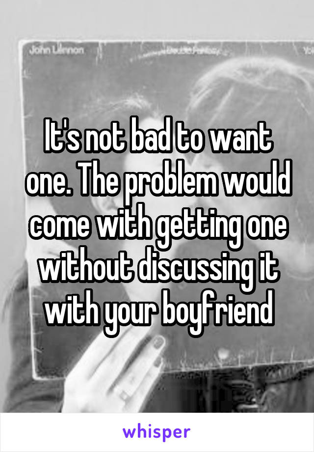 It's not bad to want one. The problem would come with getting one without discussing it with your boyfriend