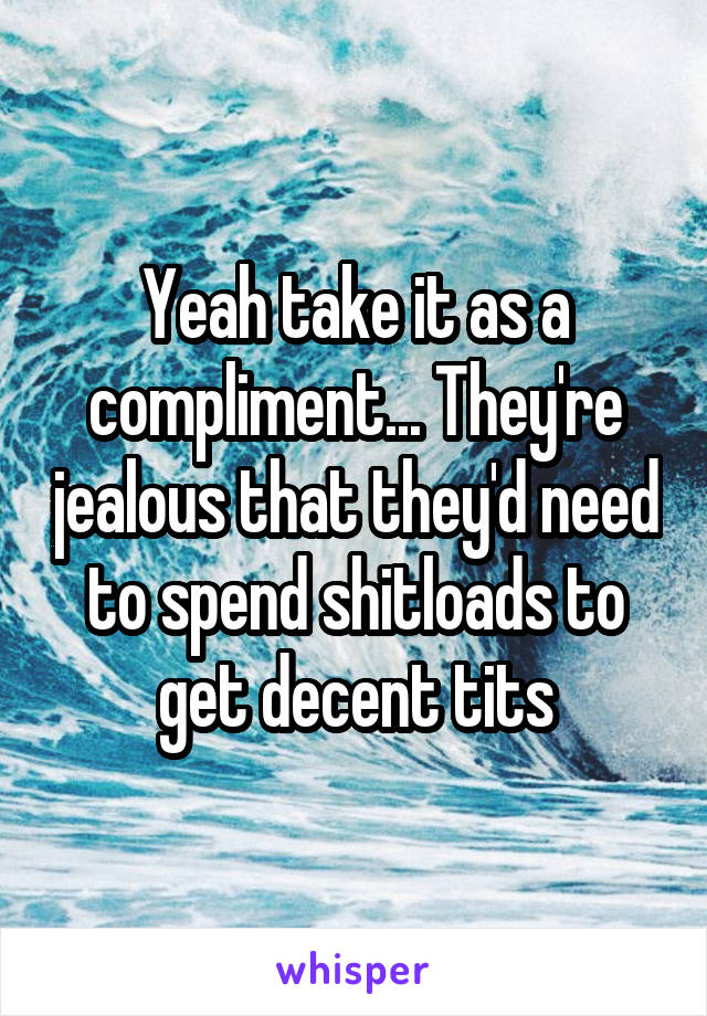 Yeah take it as a compliment... They're jealous that they'd need to spend shitloads to get decent tits