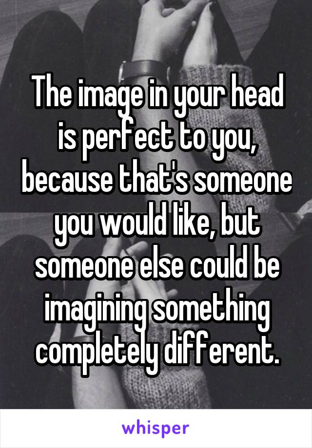 The image in your head is perfect to you, because that's someone you would like, but someone else could be imagining something completely different.