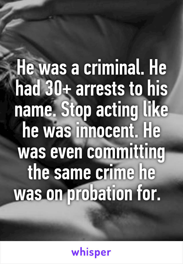 He was a criminal. He had 30+ arrests to his name. Stop acting like he was innocent. He was even committing the same crime he was on probation for.  