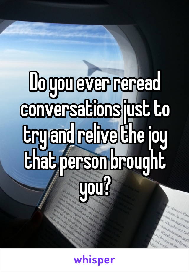 Do you ever reread conversations just to try and relive the joy that person brought you?