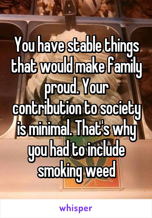 You have stable things that would make family proud. Your contribution to society is minimal. That's why you had to include smoking weed