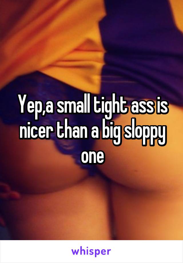 Yep,a small tight ass is nicer than a big sloppy one