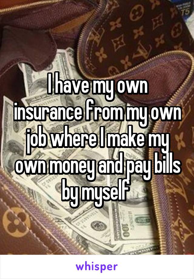 I have my own insurance from my own job where I make my own money and pay bills by myself 