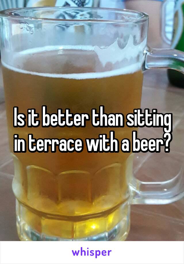 Is it better than sitting in terrace with a beer?