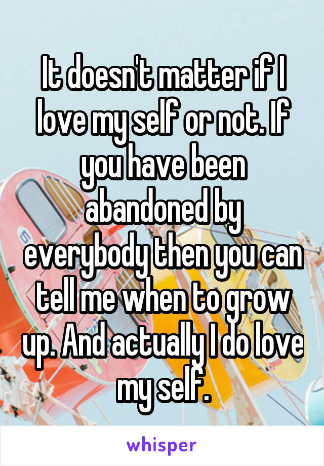 It doesn't matter if I love my self or not. If you have been abandoned by everybody then you can tell me when to grow up. And actually I do love my self.