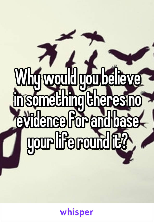 Why would you believe in something theres no evidence for and base your life round it?