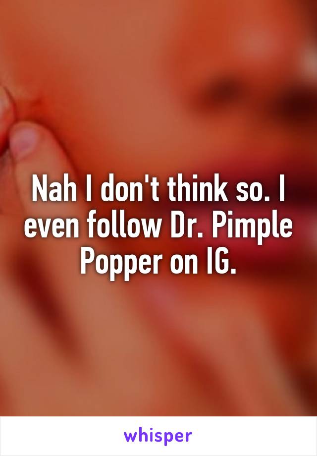 Nah I don't think so. I even follow Dr. Pimple Popper on IG.