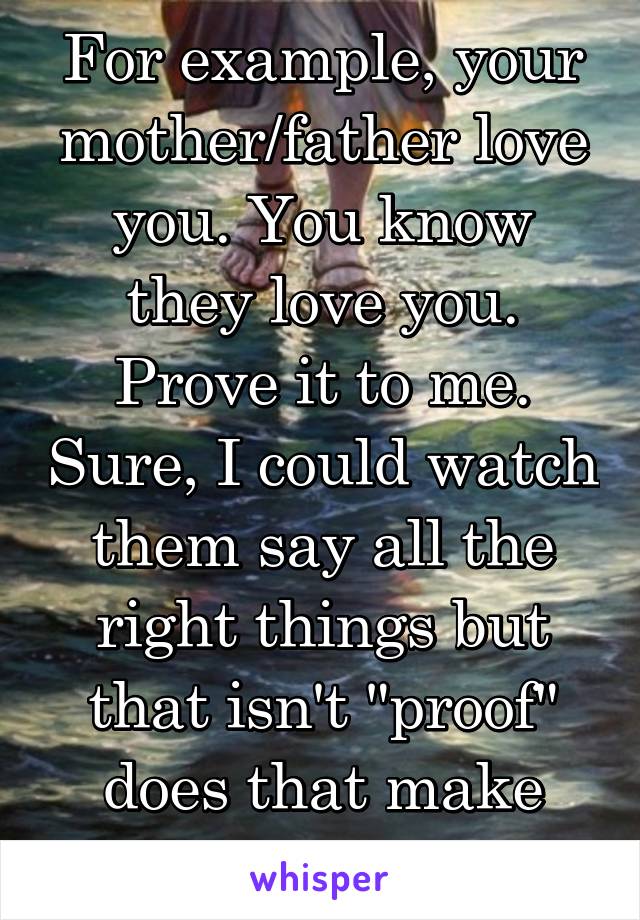 For example, your mother/father love you. You know they love you. Prove it to me. Sure, I could watch them say all the right things but that isn't "proof" does that make sense at all?