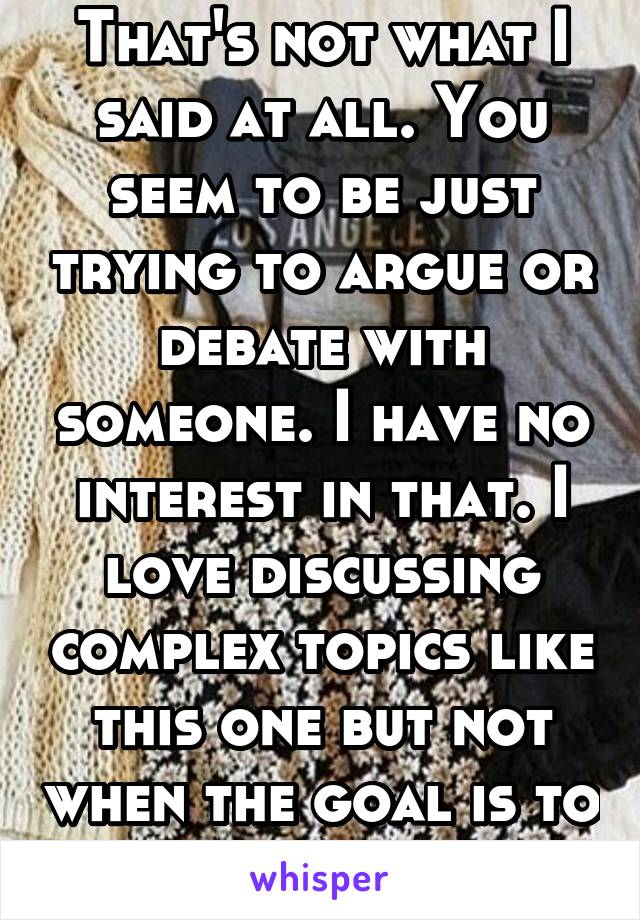 That's not what I said at all. You seem to be just trying to argue or debate with someone. I have no interest in that. I love discussing complex topics like this one but not when the goal is to "win"