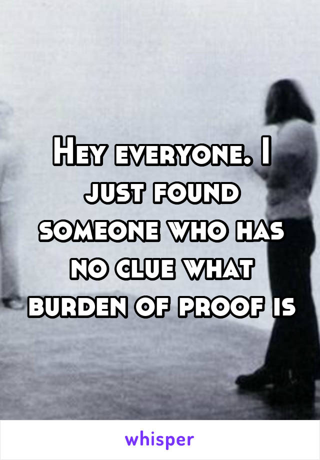 Hey everyone. I just found someone who has no clue what burden of proof is