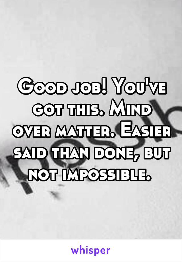 Good job! You've got this. Mind over matter. Easier said than done, but not impossible. 