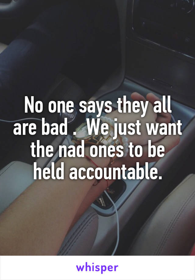 No one says they all are bad .  We just want the nad ones to be held accountable.