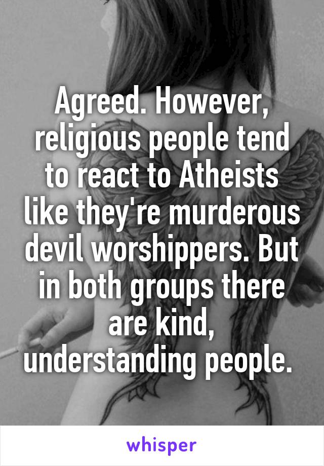 Agreed. However, religious people tend to react to Atheists like they're murderous devil worshippers. But in both groups there are kind, understanding people. 