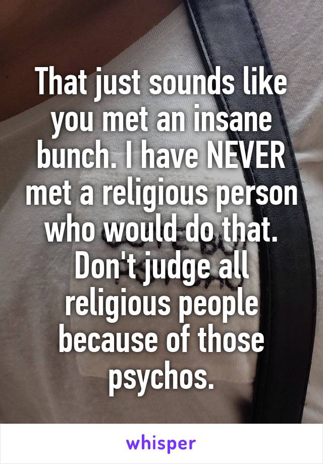 That just sounds like you met an insane bunch. I have NEVER met a religious person who would do that. Don't judge all religious people because of those psychos.