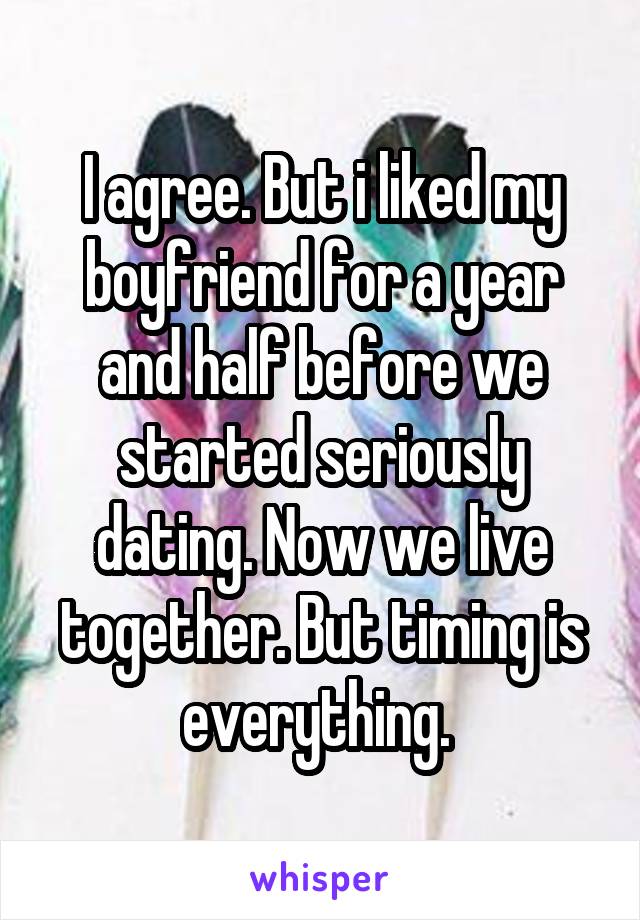 I agree. But i liked my boyfriend for a year and half before we started seriously dating. Now we live together. But timing is everything. 