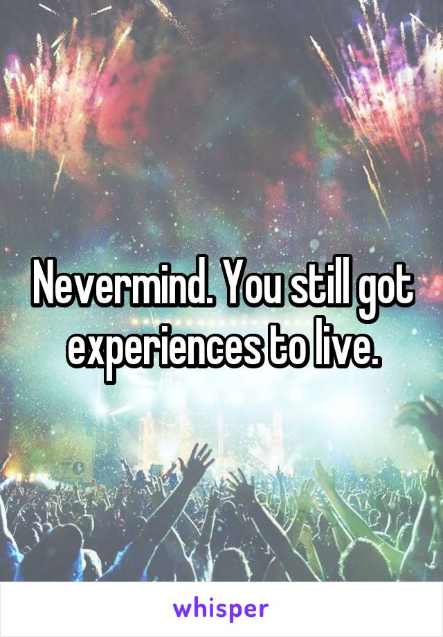 Nevermind. You still got experiences to live.