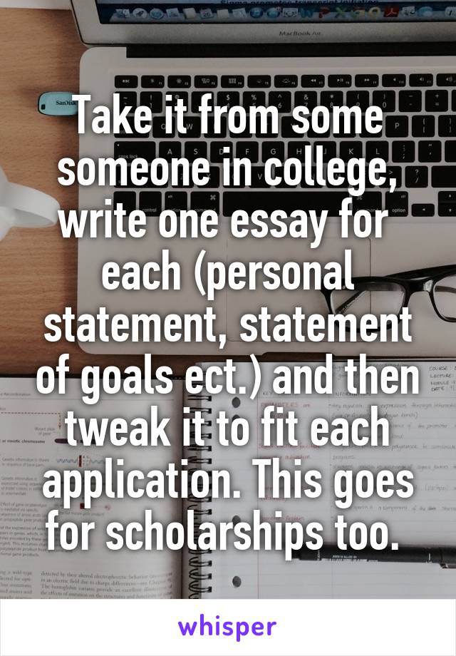 Take it from some someone in college, write one essay for  each (personal statement, statement of goals ect.) and then tweak it to fit each application. This goes for scholarships too. 