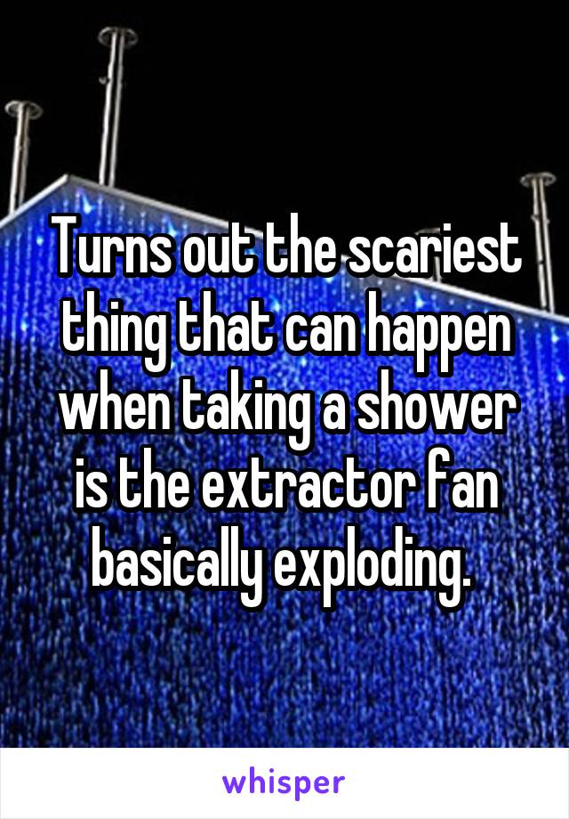 Turns out the scariest thing that can happen when taking a shower is the extractor fan basically exploding. 