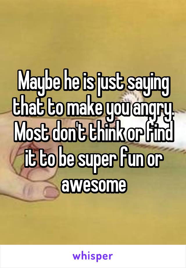 Maybe he is just saying that to make you angry. Most don't think or find it to be super fun or awesome