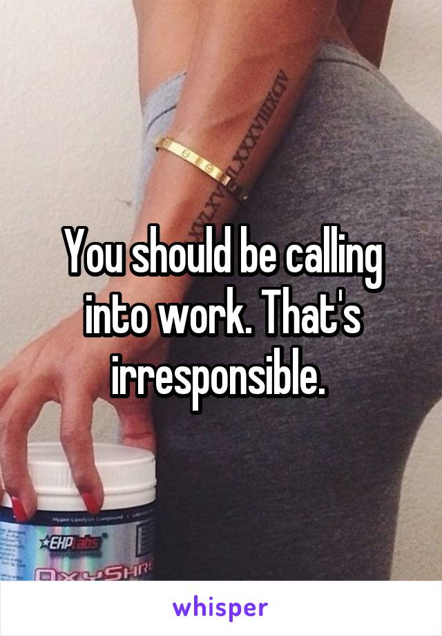 You should be calling into work. That's irresponsible. 