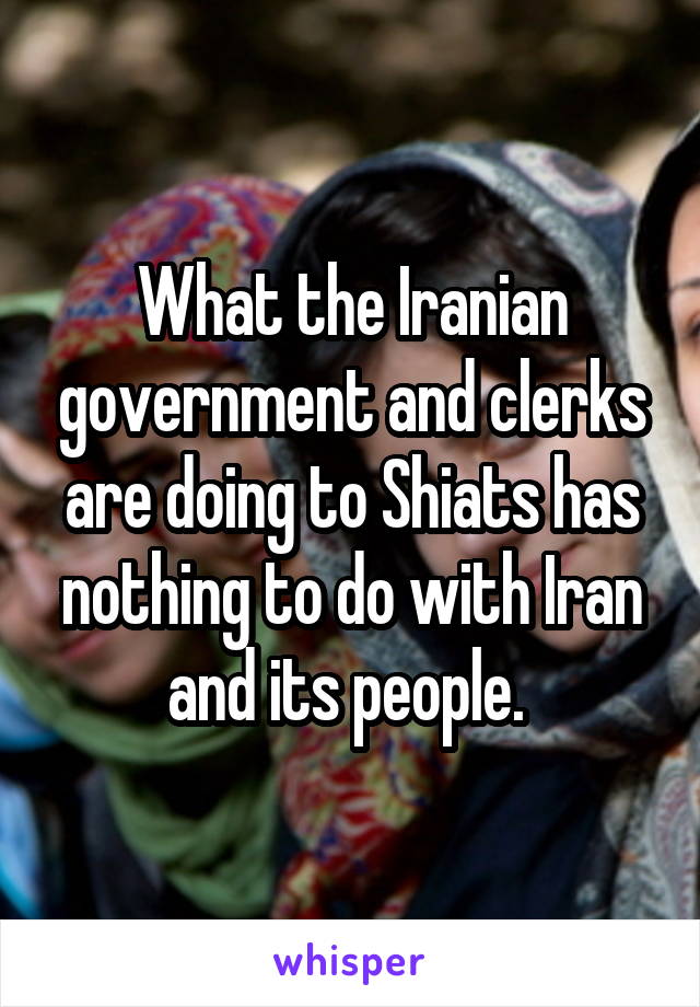 What the Iranian government and clerks are doing to Shiats has nothing to do with Iran and its people. 