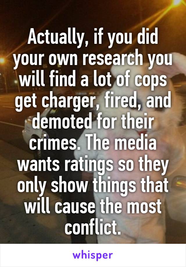 Actually, if you did your own research you will find a lot of cops get charger, fired, and demoted for their crimes. The media wants ratings so they only show things that will cause the most conflict.