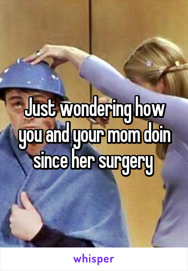 Just wondering how you and your mom doin since her surgery 