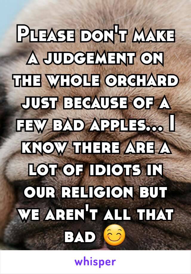 Please don't make a judgement on the whole orchard just because of a few bad apples... I know there are a lot of idiots in our religion but we aren't all that bad 😊