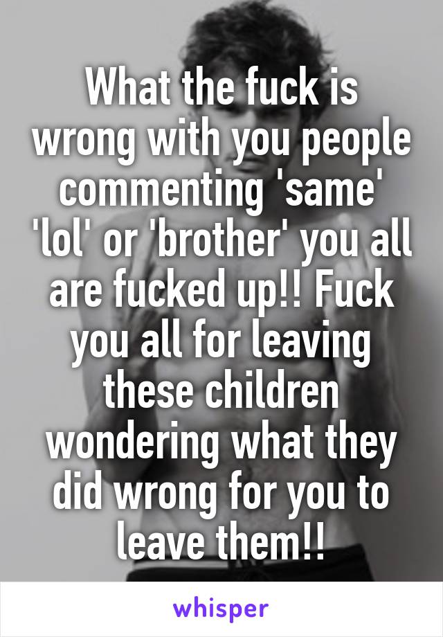 What the fuck is wrong with you people commenting 'same' 'lol' or 'brother' you all are fucked up!! Fuck you all for leaving these children wondering what they did wrong for you to leave them!!