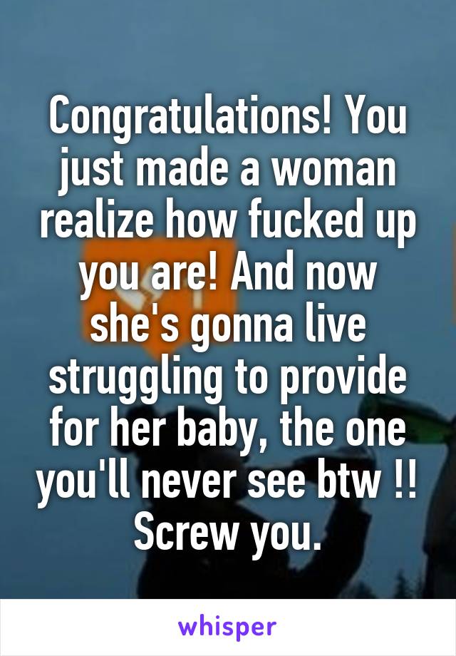 Congratulations! You just made a woman realize how fucked up you are! And now she's gonna live struggling to provide for her baby, the one you'll never see btw !! Screw you.