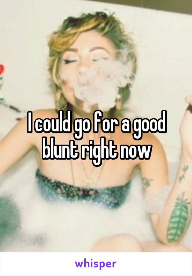 I could go for a good blunt right now