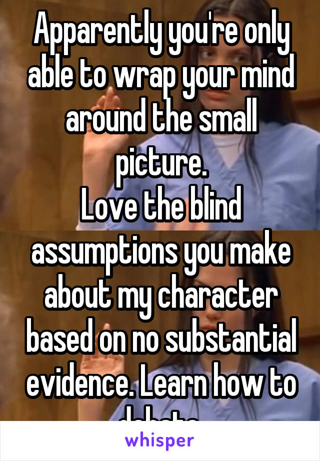 Apparently you're only able to wrap your mind around the small picture.
Love the blind assumptions you make about my character based on no substantial evidence. Learn how to debate.