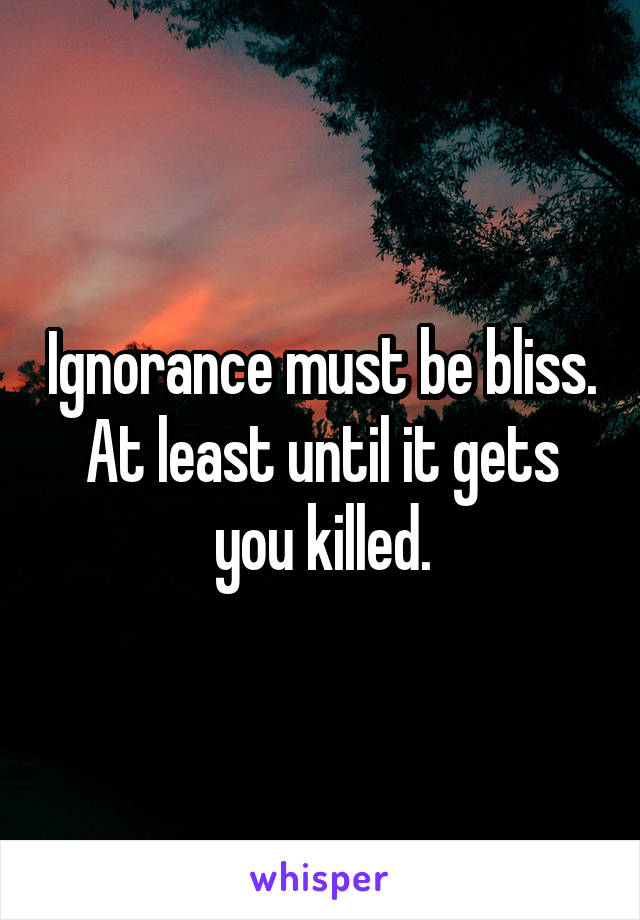 Ignorance must be bliss. At least until it gets you killed.