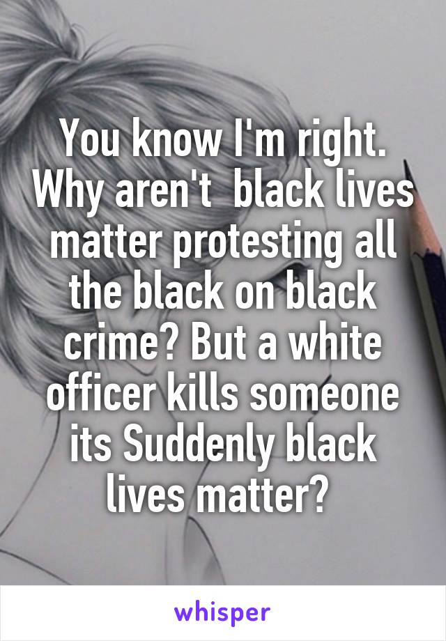 You know I'm right. Why aren't  black lives matter protesting all the black on black crime? But a white officer kills someone its Suddenly black lives matter? 