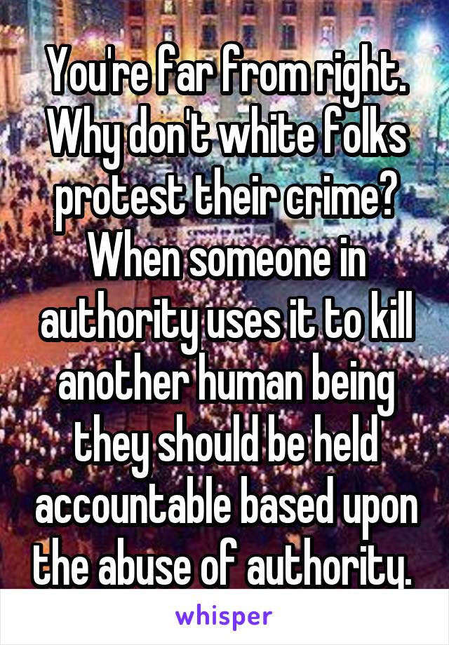 You're far from right.
Why don't white folks protest their crime? When someone in authority uses it to kill another human being they should be held accountable based upon the abuse of authority. 