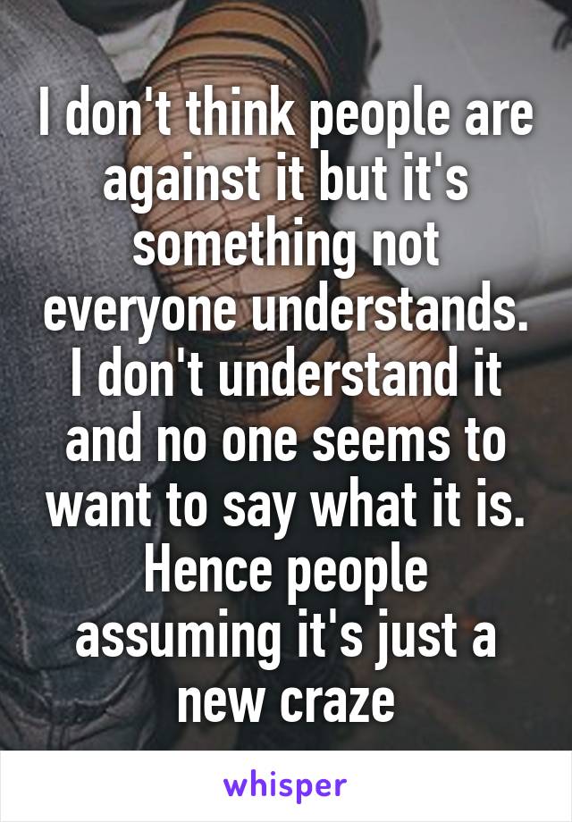 I don't think people are against it but it's something not everyone understands. I don't understand it and no one seems to want to say what it is. Hence people assuming it's just a new craze