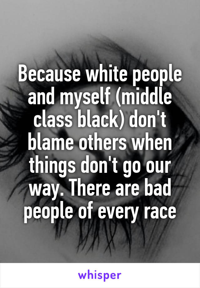 Because white people and myself (middle class black) don't blame others when things don't go our way. There are bad people of every race