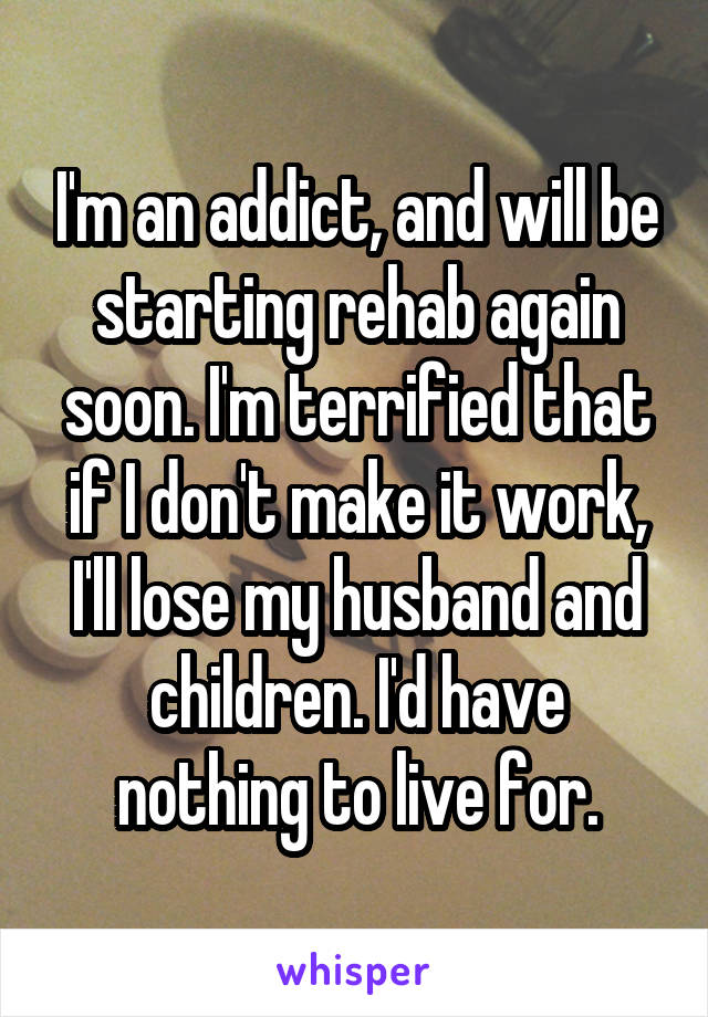 I'm an addict, and will be starting rehab again soon. I'm terrified that if I don't make it work, I'll lose my husband and children. I'd have nothing to live for.