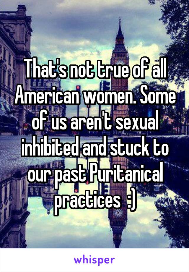 That's not true of all American women. Some of us aren't sexual inhibited and stuck to our past Puritanical practices  :)