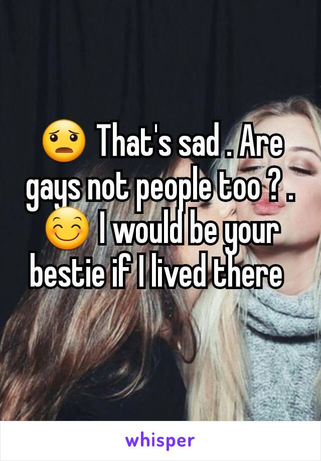 😦 That's sad . Are gays not people too ? .  😊 I would be your bestie if I lived there 