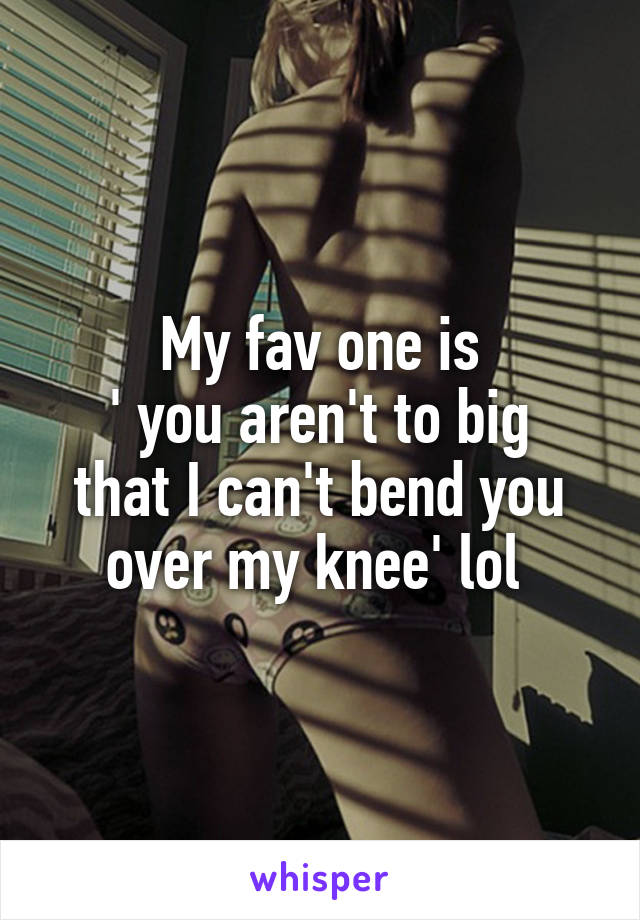 My fav one is
' you aren't to big that I can't bend you over my knee' lol 