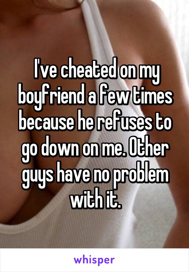  I've cheated on my boyfriend a few times because he refuses to go down on me. Other guys have no problem with it.