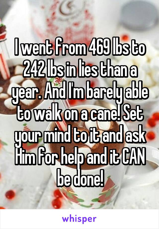 I went from 469 lbs to 242 lbs in lies than a year. And I'm barely able to walk on a cane! Set your mind to it and ask Him for help and it CAN be done!