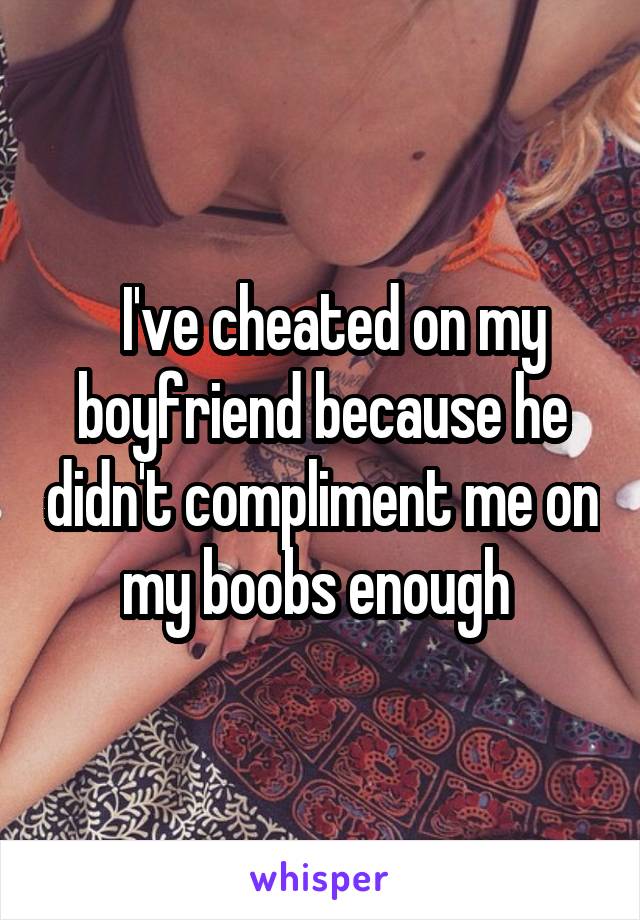   I've cheated on my boyfriend because he didn't compliment me on my boobs enough 