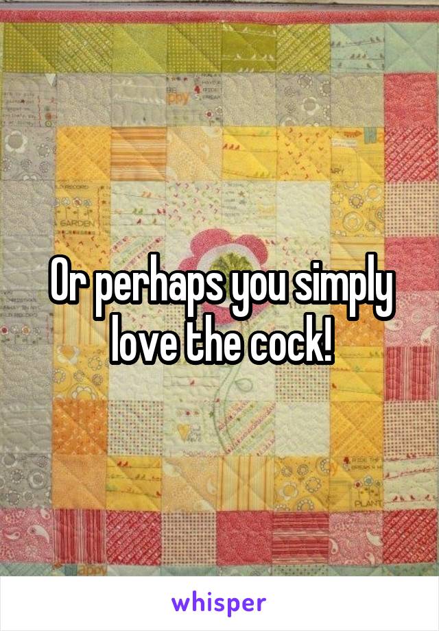Or perhaps you simply love the cock!