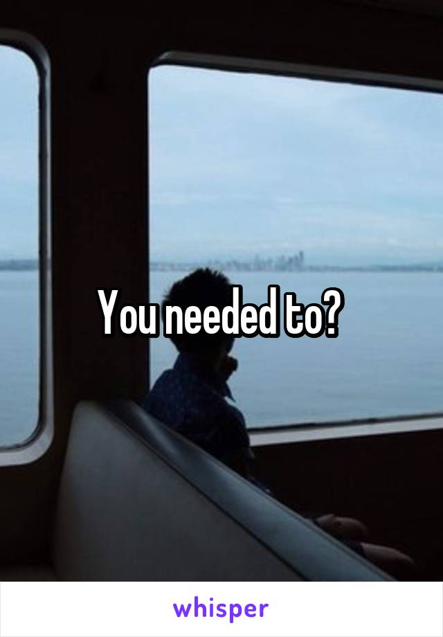 You needed to? 